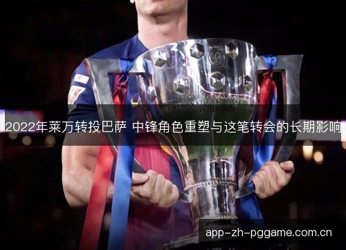 2022年莱万转投巴萨 中锋角色重塑与这笔转会的长期影响
